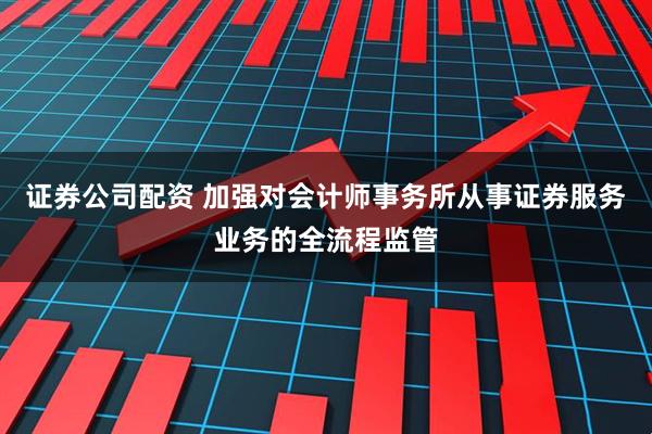 证券公司配资 加强对会计师事务所从事证券服务业务的全流程监管