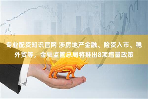 专业配资知识官网 涉房地产金融、险资入市、稳外贸等，金融监管总局将推出8项增量政策