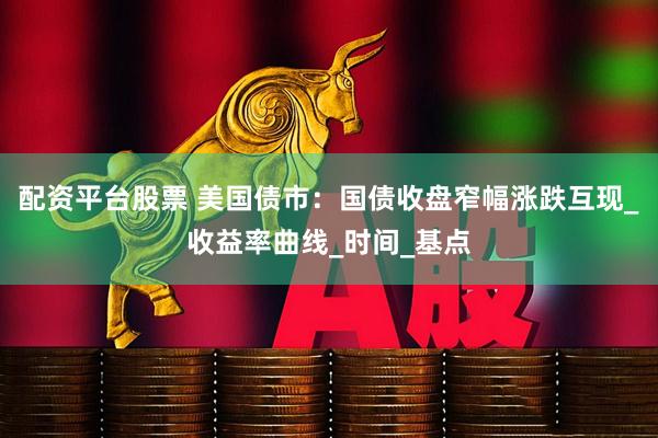 配资平台股票 美国债市：国债收盘窄幅涨跌互现_收益率曲线_时间_基点