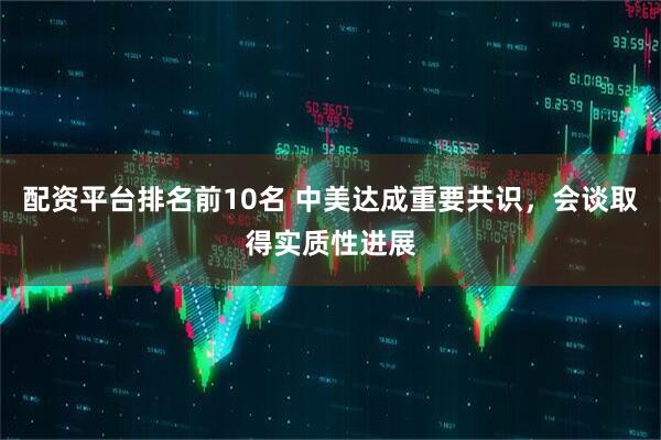 配资平台排名前10名 中美达成重要共识，会谈取得实质性进展