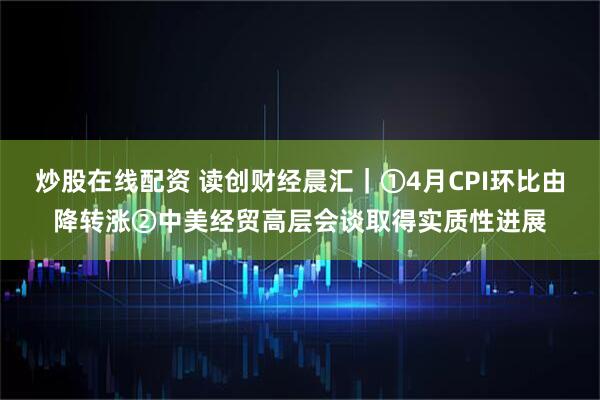 炒股在线配资 读创财经晨汇｜①4月CPI环比由降转涨②中美经贸高层会谈取得实质性进展