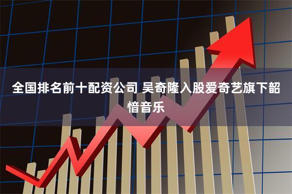 全国排名前十配资公司 吴奇隆入股爱奇艺旗下韶愔音乐