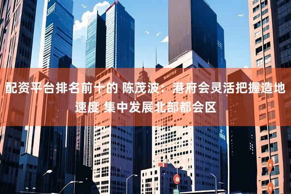 配资平台排名前十的 陈茂波：港府会灵活把握造地速度 集中发展北部都会区