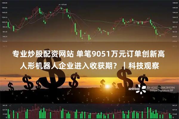 专业炒股配资网站 单笔9051万元订单创新高 人形机器人企业进入收获期？｜科技观察