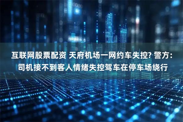 互联网股票配资 天府机场一网约车失控? 警方: 司机接不到客人情绪失控驾车在停车场绕行