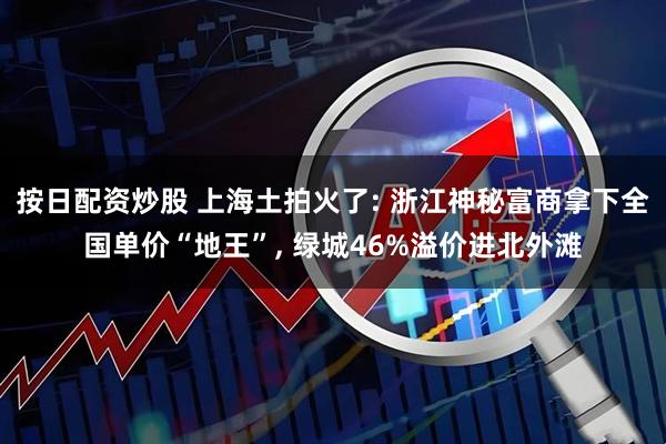 按日配资炒股 上海土拍火了: 浙江神秘富商拿下全国单价“地王”, 绿城46%溢价进北外滩