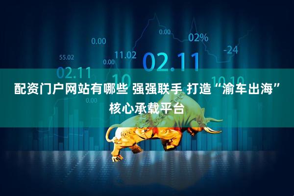配资门户网站有哪些 强强联手 打造“渝车出海”核心承载平台