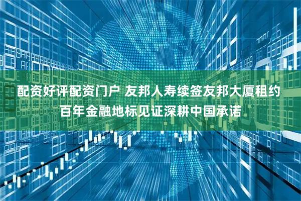 配资好评配资门户 友邦人寿续签友邦大厦租约 百年金融地标见证深耕中国承诺