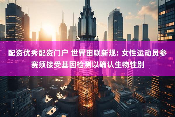 配资优秀配资门户 世界田联新规: 女性运动员参赛须接受基因检测以确认生物性别