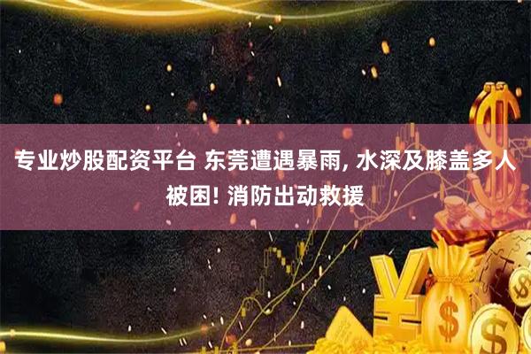 专业炒股配资平台 东莞遭遇暴雨, 水深及膝盖多人被困! 消防出动救援