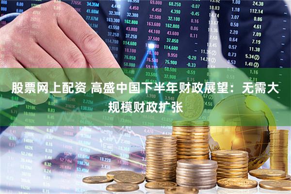 股票网上配资 高盛中国下半年财政展望：无需大规模财政扩张