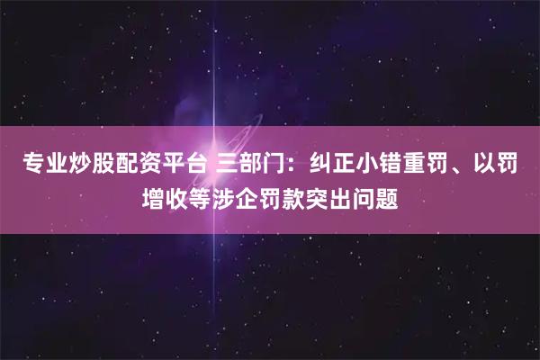 专业炒股配资平台 三部门：纠正小错重罚、以罚增收等涉企罚款突出问题