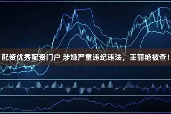配资优秀配资门户 涉嫌严重违纪违法，王丽艳被查！