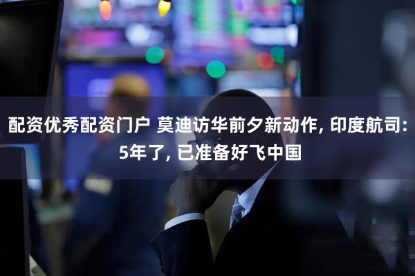 配资优秀配资门户 莫迪访华前夕新动作, 印度航司: 5年了, 已准备好飞中国