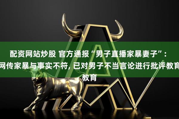 配资网站炒股 官方通报“男子直播家暴妻子”: 网传家暴与事实不符, 已对男子不当言论进行批评教育
