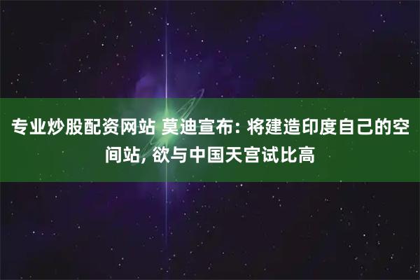 专业炒股配资网站 莫迪宣布: 将建造印度自己的空间站, 欲与中国天宫试比高