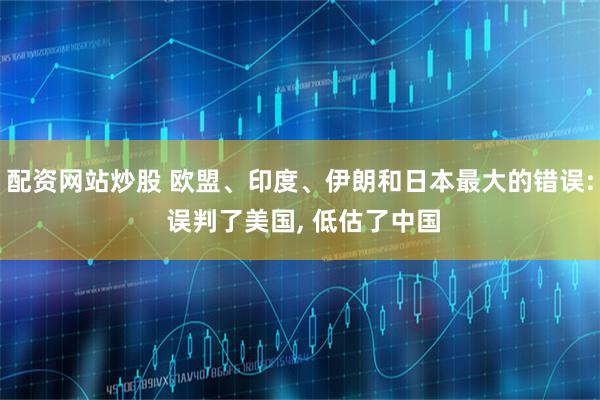 配资网站炒股 欧盟、印度、伊朗和日本最大的错误: 误判了美国, 低估了中国