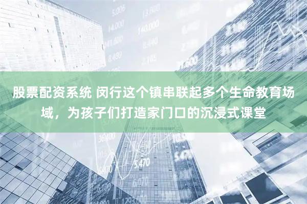 股票配资系统 闵行这个镇串联起多个生命教育场域，为孩子们打造家门口的沉浸式课堂