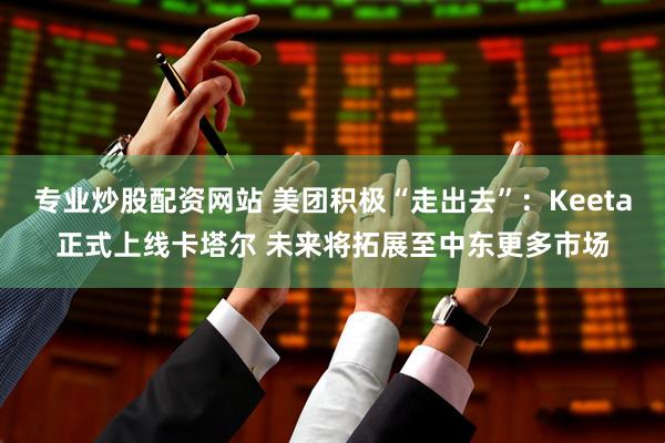 专业炒股配资网站 美团积极“走出去”：Keeta正式上线卡塔尔 未来将拓展至中东更多市场