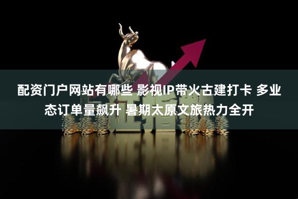 配资门户网站有哪些 影视IP带火古建打卡 多业态订单量飙升 暑期太原文旅热力全开