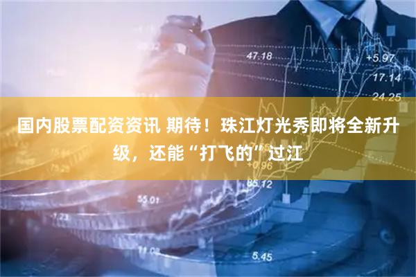 国内股票配资资讯 期待！珠江灯光秀即将全新升级，还能“打飞的”过江
