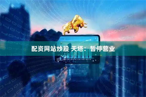 配资网站炒股 天塔：暂停营业
